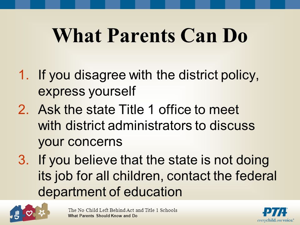 The No Child Left Behind Act and Title 1 Schools What Parents Should Know and Do What Parents Can Do 1.If you disagree with the district policy, express yourself 2.Ask the state Title 1 office to meet with district administrators to discuss your concerns 3.If you believe that the state is not doing its job for all children, contact the federal department of education