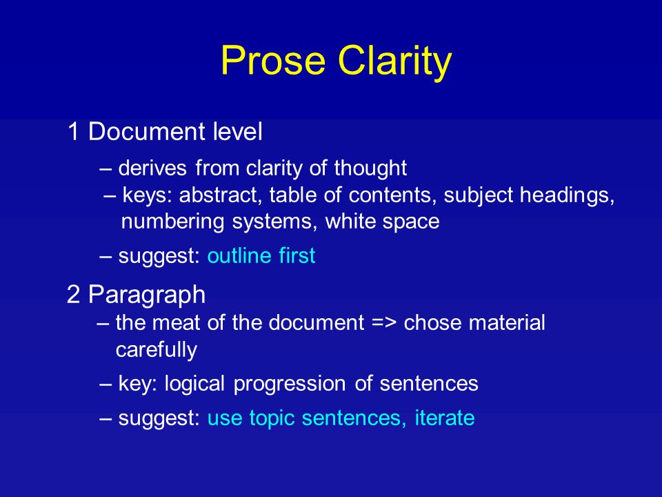 Prose Clarity 1 Document level – derives from clarity of thought – keys: abstract, table of contents, subject headings, numbering systems, white space – suggest: outline first 2 Paragraph – the meat of the document => chose material carefully – key: logical progression of sentences – suggest: use topic sentences, iterate