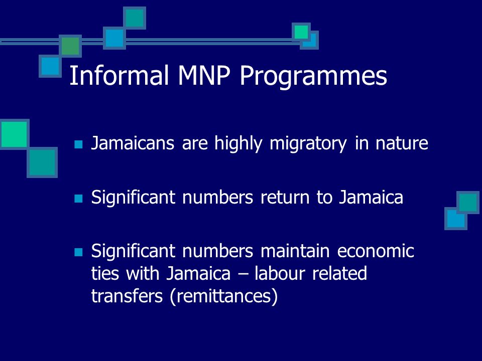 Informal MNP Programmes Jamaicans are highly migratory in nature Significant numbers return to Jamaica Significant numbers maintain economic ties with Jamaica – labour related transfers (remittances)