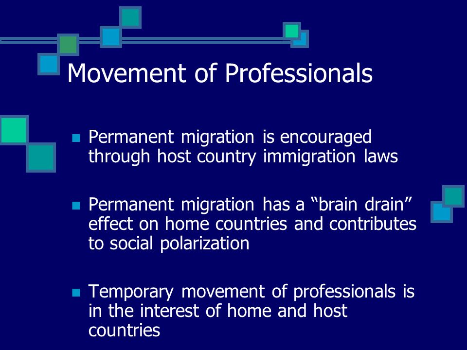 Movement of Professionals Permanent migration is encouraged through host country immigration laws Permanent migration has a brain drain effect on home countries and contributes to social polarization Temporary movement of professionals is in the interest of home and host countries