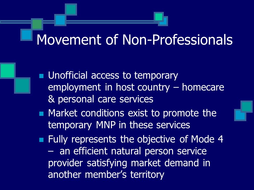 Movement of Non-Professionals Unofficial access to temporary employment in host country – homecare & personal care services Market conditions exist to promote the temporary MNP in these services Fully represents the objective of Mode 4 – an efficient natural person service provider satisfying market demand in another members territory