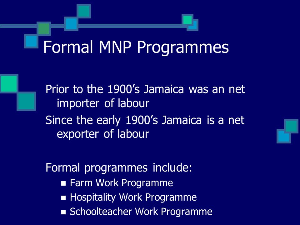 Formal MNP Programmes Prior to the 1900s Jamaica was an net importer of labour Since the early 1900s Jamaica is a net exporter of labour Formal programmes include: Farm Work Programme Hospitality Work Programme Schoolteacher Work Programme