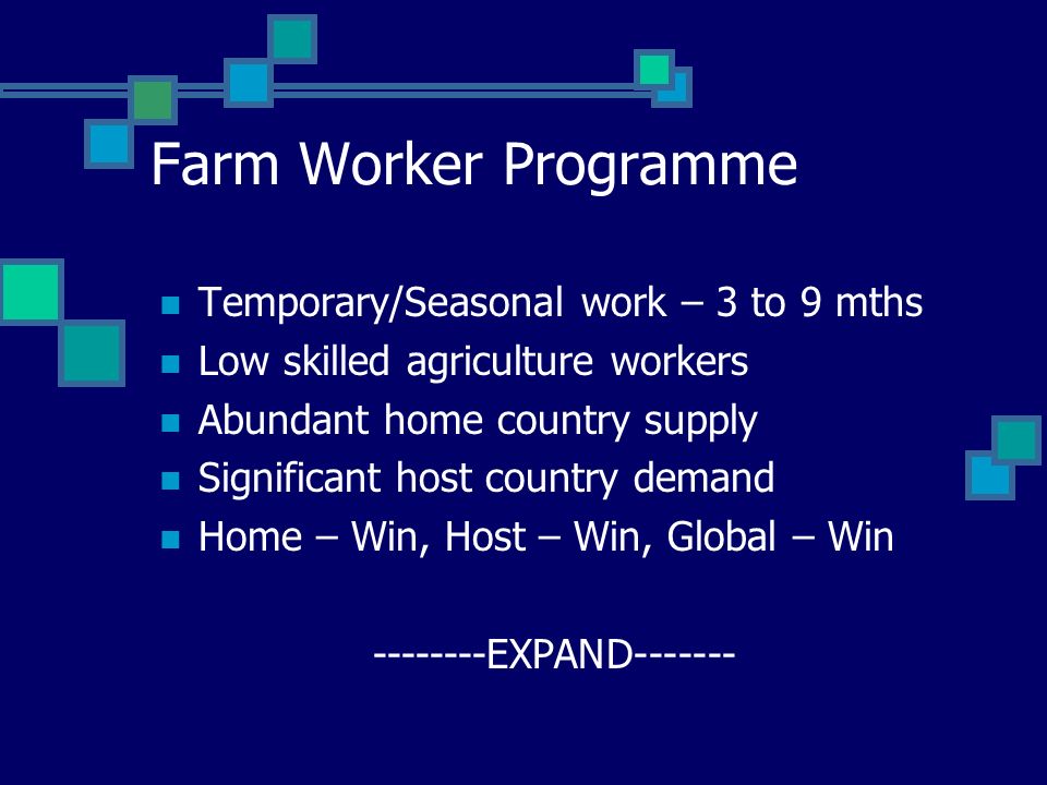 Farm Worker Programme Temporary/Seasonal work – 3 to 9 mths Low skilled agriculture workers Abundant home country supply Significant host country demand Home – Win, Host – Win, Global – Win EXPAND