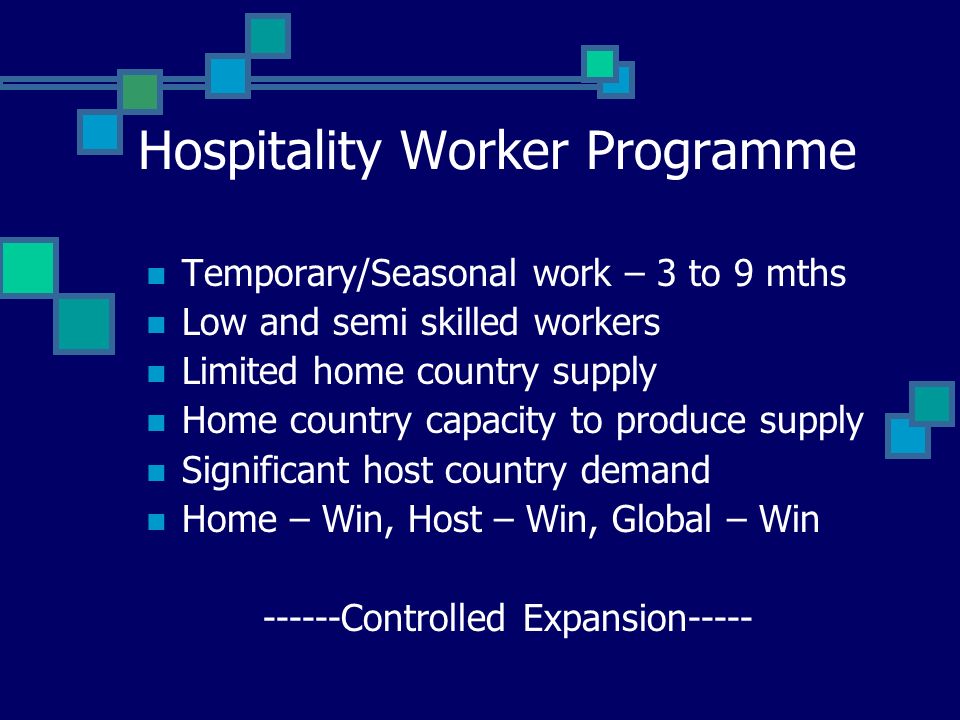 Hospitality Worker Programme Temporary/Seasonal work – 3 to 9 mths Low and semi skilled workers Limited home country supply Home country capacity to produce supply Significant host country demand Home – Win, Host – Win, Global – Win Controlled Expansion-----