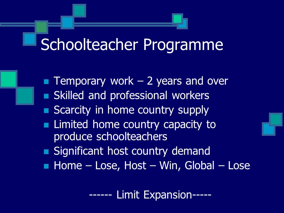 Schoolteacher Programme Temporary work – 2 years and over Skilled and professional workers Scarcity in home country supply Limited home country capacity to produce schoolteachers Significant host country demand Home – Lose, Host – Win, Global – Lose Limit Expansion-----