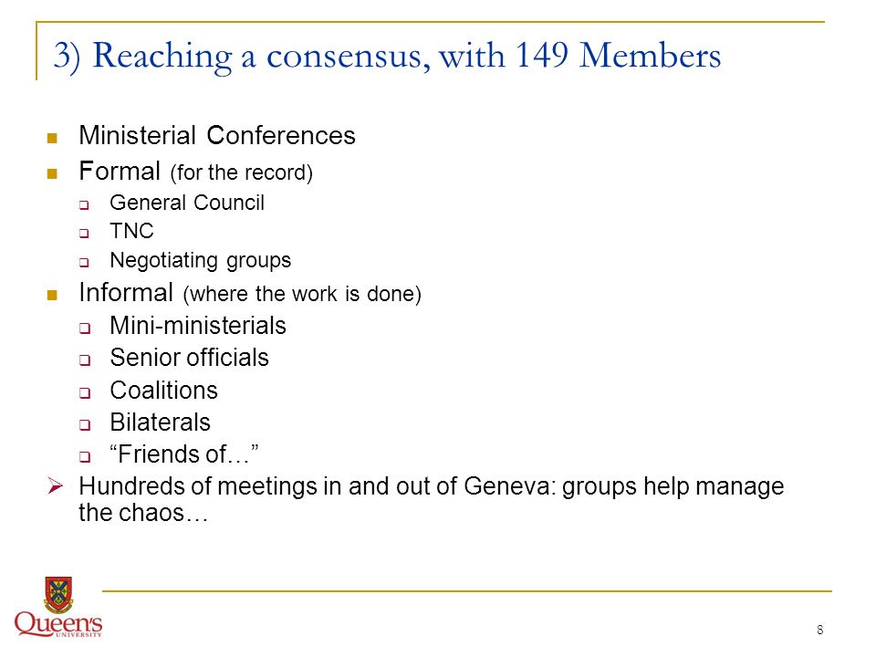 8 3) Reaching a consensus, with 149 Members Ministerial Conferences Formal (for the record) General Council TNC Negotiating groups Informal (where the work is done) Mini-ministerials Senior officials Coalitions Bilaterals Friends of… Hundreds of meetings in and out of Geneva: groups help manage the chaos…