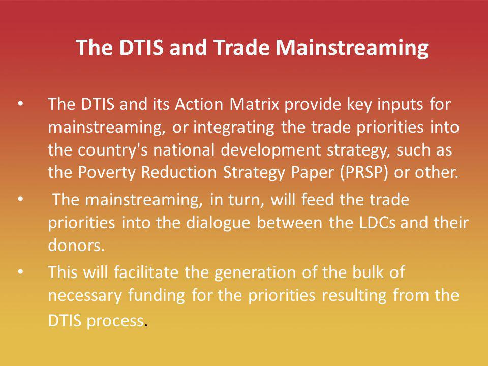 10 The DTIS and Trade Mainstreaming The DTIS and its Action Matrix provide key inputs for mainstreaming, or integrating the trade priorities into the country s national development strategy, such as the Poverty Reduction Strategy Paper (PRSP) or other.