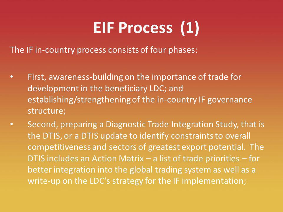 7 EIF Process (1) The IF in-country process consists of four phases: First, awareness-building on the importance of trade for development in the beneficiary LDC; and establishing/strengthening of the in-country IF governance structure; Second, preparing a Diagnostic Trade Integration Study, that is the DTIS, or a DTIS update to identify constraints to overall competitiveness and sectors of greatest export potential.