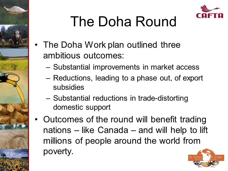 The Doha Round The Doha Work plan outlined three ambitious outcomes: –Substantial improvements in market access –Reductions, leading to a phase out, of export subsidies –Substantial reductions in trade-distorting domestic support Outcomes of the round will benefit trading nations – like Canada – and will help to lift millions of people around the world from poverty.