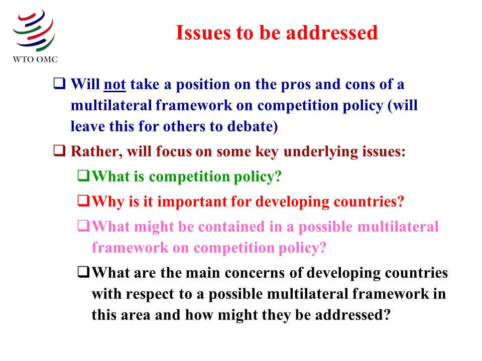 Issues to be addressed Will not take a position on the pros and cons of a multilateral framework on competition policy (will leave this for others to debate) Rather, will focus on some key underlying issues: What is competition policy.