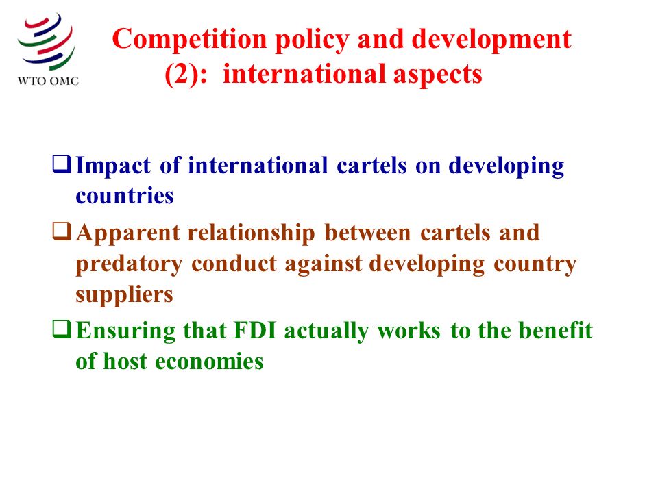 Competition policy and development (2): international aspects Impact of international cartels on developing countries Apparent relationship between cartels and predatory conduct against developing country suppliers Ensuring that FDI actually works to the benefit of host economies