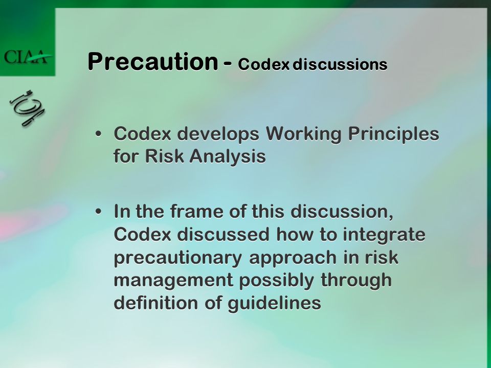 Precaution - Codex discussions Codex develops Working Principles for Risk Analysis In the frame of this discussion, Codex discussed how to integrate precautionary approach in risk management possibly through definition of guidelines Codex develops Working Principles for Risk Analysis In the frame of this discussion, Codex discussed how to integrate precautionary approach in risk management possibly through definition of guidelines