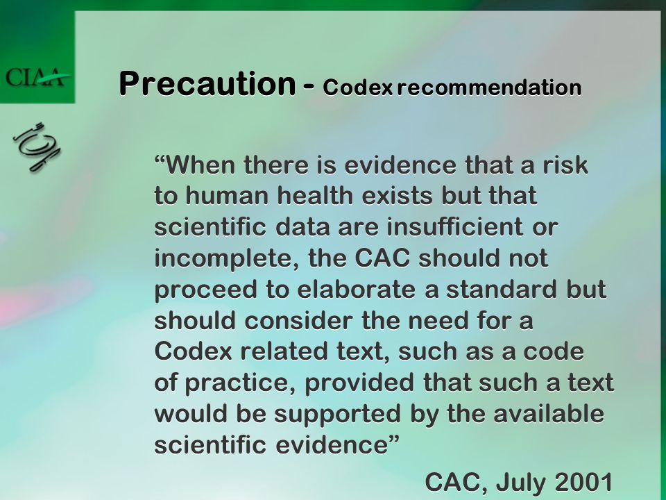 Precaution - Codex recommendation When there is evidence that a risk to human health exists but that scientific data are insufficient or incomplete, the CAC should not proceed to elaborate a standard but should consider the need for a Codex related text, such as a code of practice, provided that such a text would be supported by the available scientific evidence CAC, July 2001 When there is evidence that a risk to human health exists but that scientific data are insufficient or incomplete, the CAC should not proceed to elaborate a standard but should consider the need for a Codex related text, such as a code of practice, provided that such a text would be supported by the available scientific evidence CAC, July 2001