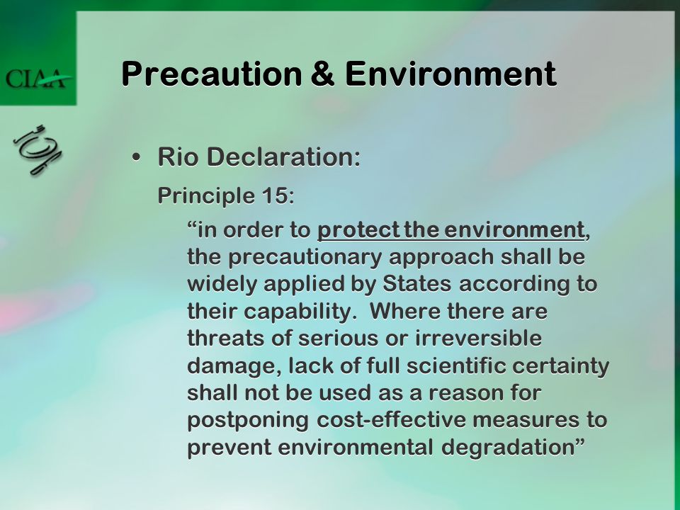 Precaution & Environment Rio Declaration: Principle 15: in order to protect the environment, the precautionary approach shall be widely applied by States according to their capability.