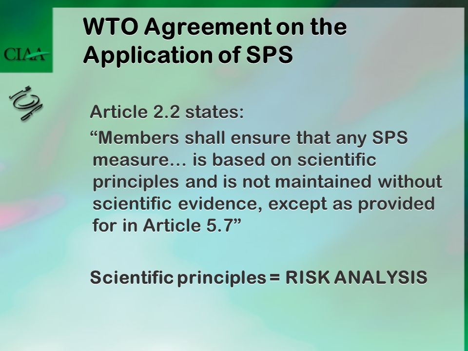 WTO Agreement on the Application of SPS Article 2.2 states: Members shall ensure that any SPS measure… is based on scientific principles and is not maintained without scientific evidence, except as provided for in Article 5.7 Scientific principles = RISK ANALYSIS Article 2.2 states: Members shall ensure that any SPS measure… is based on scientific principles and is not maintained without scientific evidence, except as provided for in Article 5.7 Scientific principles = RISK ANALYSIS