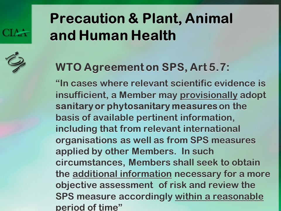 WTO Agreement on SPS, Art 5.7: In cases where relevant scientific evidence is insufficient, a Member may provisionally adopt sanitary or phytosanitary measures on the basis of available pertinent information, including that from relevant international organisations as well as from SPS measures applied by other Members.