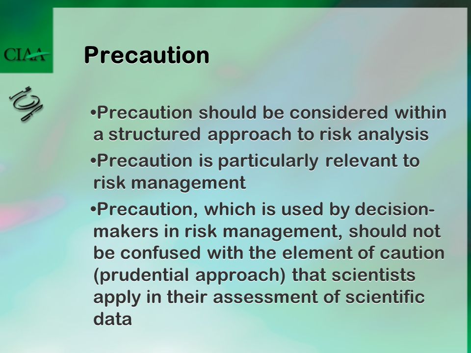 Precaution Precaution should be considered within a structured approach to risk analysis Precaution is particularly relevant to risk management Precaution, which is used by decision- makers in risk management, should not be confused with the element of caution (prudential approach) that scientists apply in their assessment of scientific data Precaution should be considered within a structured approach to risk analysis Precaution is particularly relevant to risk management Precaution, which is used by decision- makers in risk management, should not be confused with the element of caution (prudential approach) that scientists apply in their assessment of scientific data