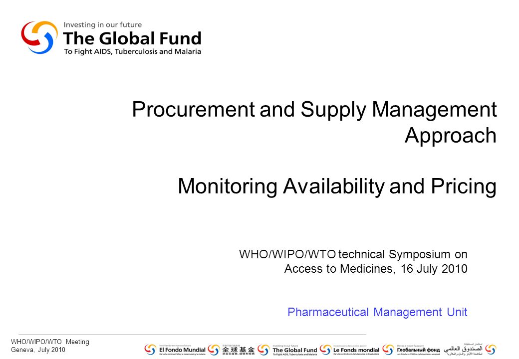 WHO/WIPO/WTO Meeting Geneva, July 2010 Procurement and Supply Management Approach Monitoring Availability and Pricing WHO/WIPO/WTO technical Symposium on Access to Medicines, 16 July 2010 Pharmaceutical Management Unit