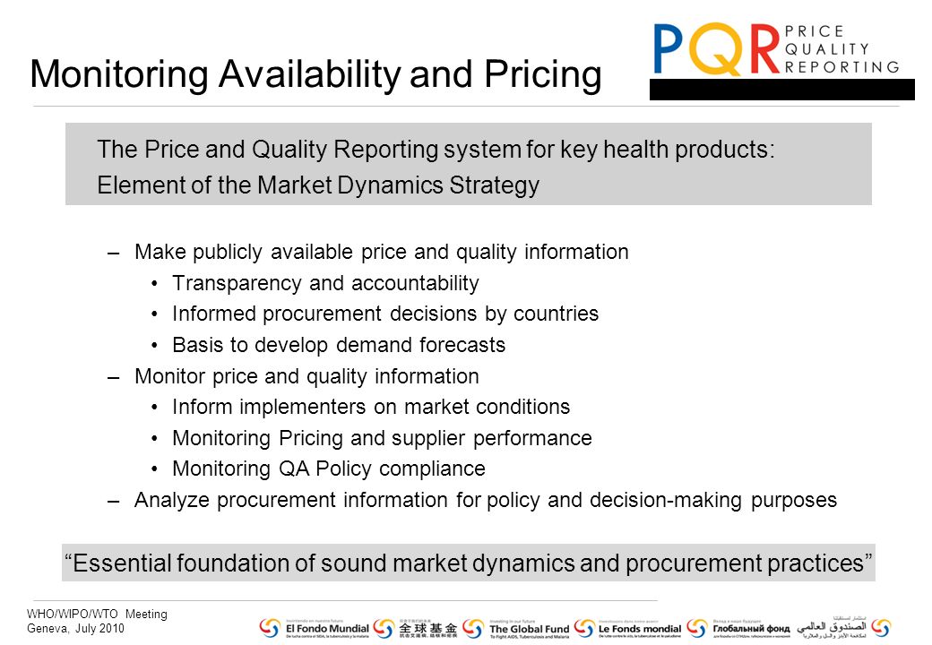 WHO/WIPO/WTO Meeting Geneva, July 2010 The Price and Quality Reporting system for key health products: Element of the Market Dynamics Strategy –Make publicly available price and quality information Transparency and accountability Informed procurement decisions by countries Basis to develop demand forecasts –Monitor price and quality information Inform implementers on market conditions Monitoring Pricing and supplier performance Monitoring QA Policy compliance –Analyze procurement information for policy and decision-making purposes Monitoring Availability and Pricing Essential foundation of sound market dynamics and procurement practices