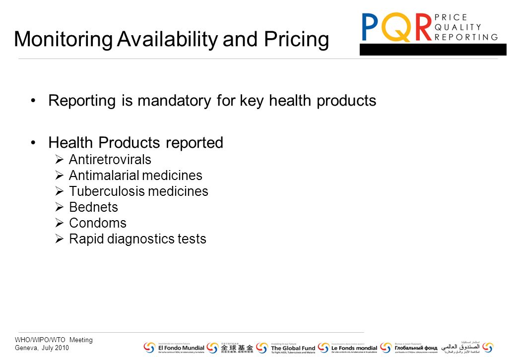 WHO/WIPO/WTO Meeting Geneva, July 2010 Reporting is mandatory for key health products Health Products reported Antiretrovirals Antimalarial medicines Tuberculosis medicines Bednets Condoms Rapid diagnostics tests Monitoring Availability and Pricing
