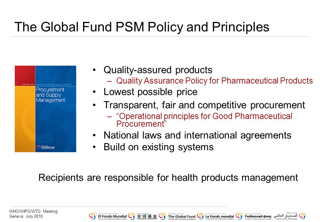 WHO/WIPO/WTO Meeting Geneva, July 2010 The Global Fund PSM Policy and Principles Quality-assured products –Quality Assurance Policy for Pharmaceutical Products Lowest possible price Transparent, fair and competitive procurement –Operational principles for Good Pharmaceutical Procurement National laws and international agreements Build on existing systems Recipients are responsible for health products management