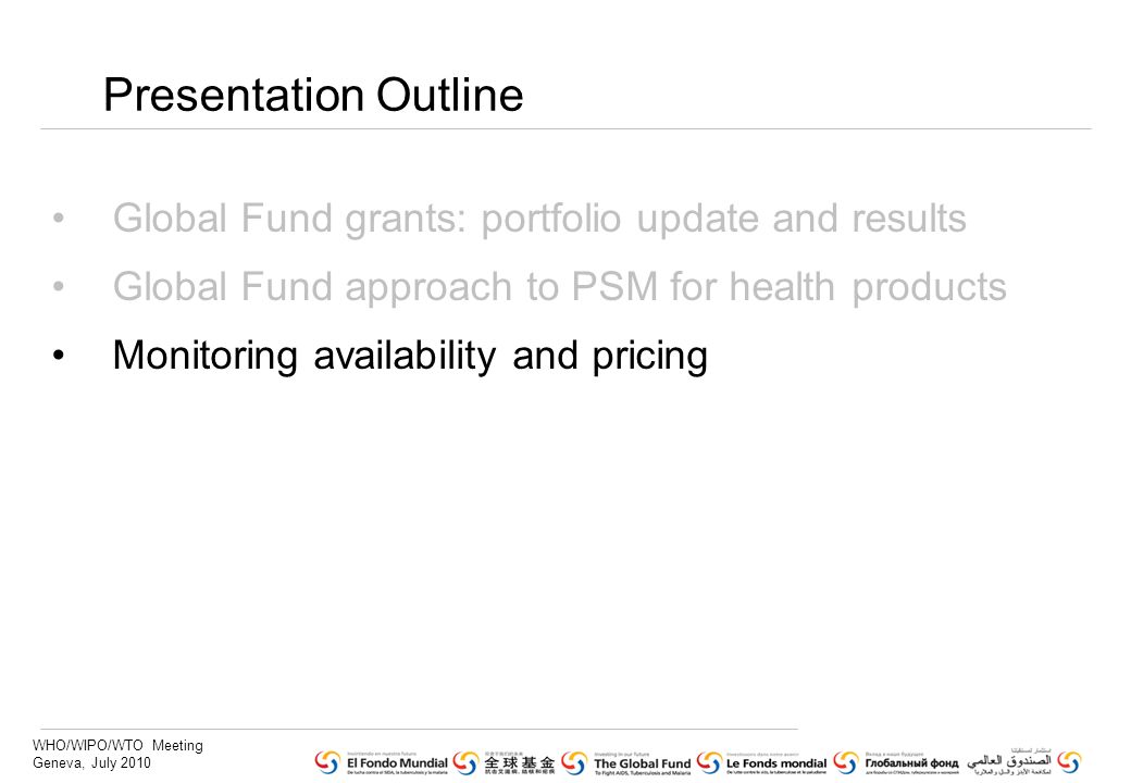 WHO/WIPO/WTO Meeting Geneva, July 2010 Presentation Outline Global Fund grants: portfolio update and results Global Fund approach to PSM for health products Monitoring availability and pricing