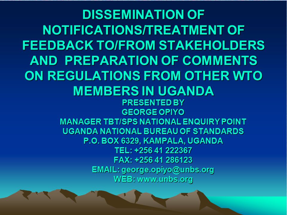 DISSEMINATION OF NOTIFICATIONS/TREATMENT OF FEEDBACK TO/FROM STAKEHOLDERS AND PREPARATION OF COMMENTS ON REGULATIONS FROM OTHER WTO MEMBERS IN UGANDA PRESENTED BY GEORGE OPIYO MANAGER TBT/SPS NATIONAL ENQUIRY POINT UGANDA NATIONAL BUREAU OF STANDARDS P.O.