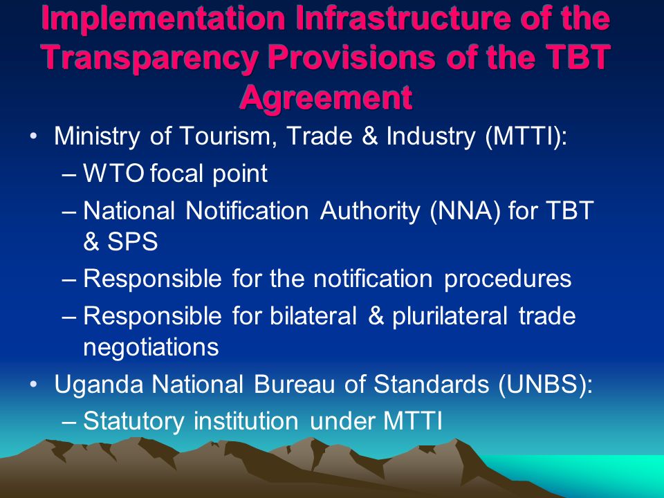 Ministry of Tourism, Trade & Industry (MTTI): –WTO focal point –National Notification Authority (NNA) for TBT & SPS –Responsible for the notification procedures –Responsible for bilateral & plurilateral trade negotiations Uganda National Bureau of Standards (UNBS): –Statutory institution under MTTI