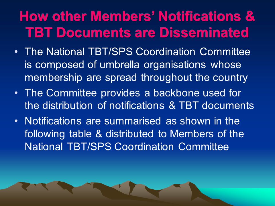 The National TBT/SPS Coordination Committee is composed of umbrella organisations whose membership are spread throughout the country The Committee provides a backbone used for the distribution of notifications & TBT documents Notifications are summarised as shown in the following table & distributed to Members of the National TBT/SPS Coordination Committee