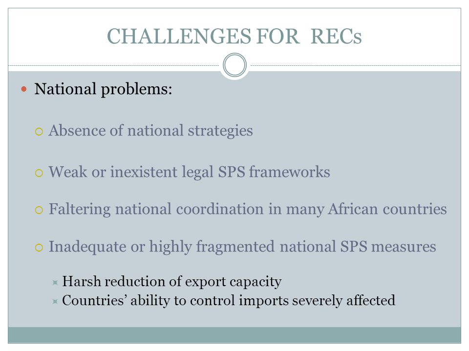 CHALLENGES FOR RECs National problems: Absence of national strategies Weak or inexistent legal SPS frameworks Faltering national coordination in many African countries Inadequate or highly fragmented national SPS measures Harsh reduction of export capacity Countries ability to control imports severely affected