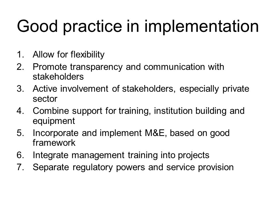 Good practice in implementation 1.Allow for flexibility 2.Promote transparency and communication with stakeholders 3.Active involvement of stakeholders, especially private sector 4.Combine support for training, institution building and equipment 5.Incorporate and implement M&E, based on good framework 6.Integrate management training into projects 7.Separate regulatory powers and service provision