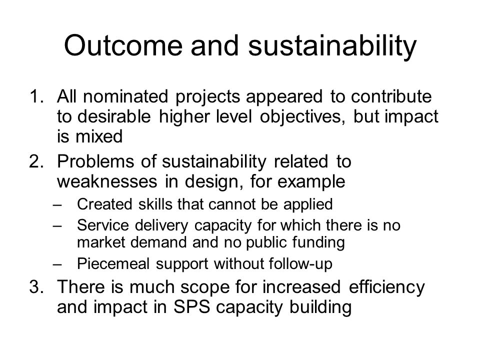 Outcome and sustainability 1.All nominated projects appeared to contribute to desirable higher level objectives, but impact is mixed 2.Problems of sustainability related to weaknesses in design, for example –Created skills that cannot be applied –Service delivery capacity for which there is no market demand and no public funding –Piecemeal support without follow-up 3.There is much scope for increased efficiency and impact in SPS capacity building