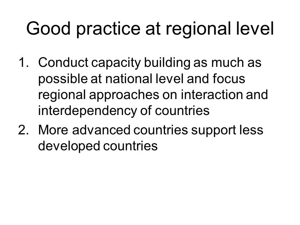 Good practice at regional level 1.Conduct capacity building as much as possible at national level and focus regional approaches on interaction and interdependency of countries 2.More advanced countries support less developed countries