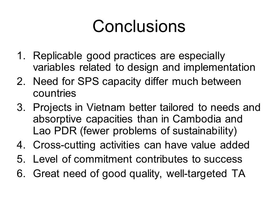 Conclusions 1.Replicable good practices are especially variables related to design and implementation 2.Need for SPS capacity differ much between countries 3.Projects in Vietnam better tailored to needs and absorptive capacities than in Cambodia and Lao PDR (fewer problems of sustainability) 4.Cross-cutting activities can have value added 5.Level of commitment contributes to success 6.Great need of good quality, well-targeted TA