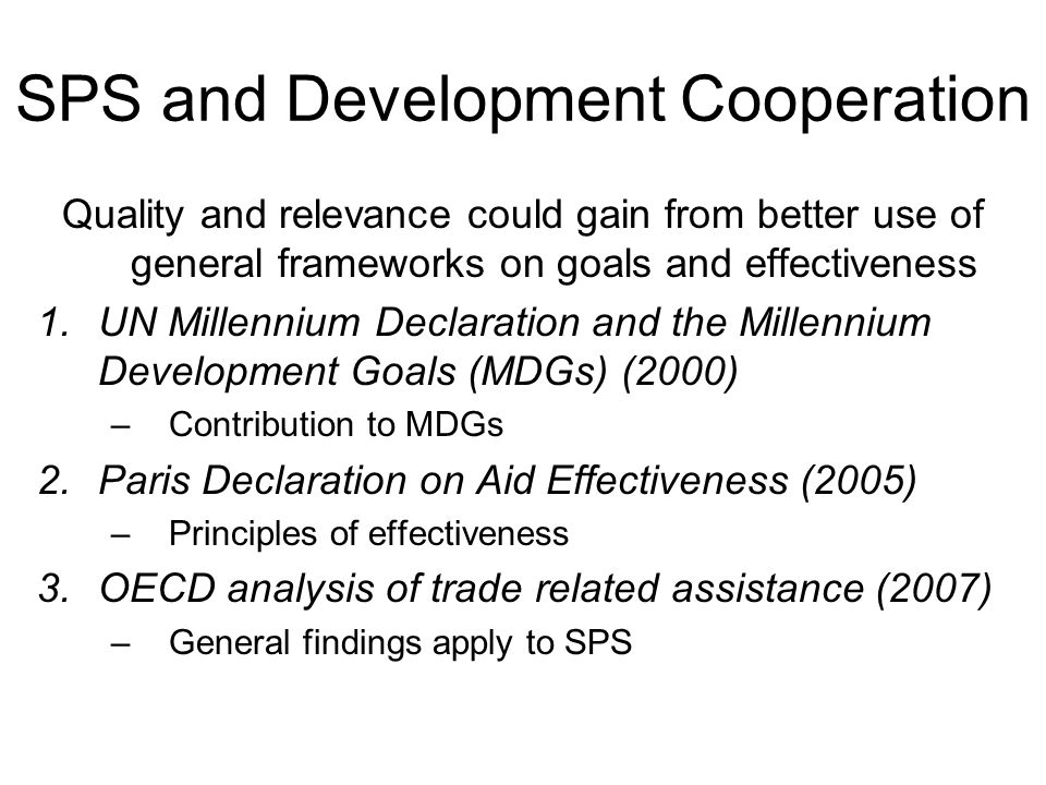 SPS and Development Cooperation Quality and relevance could gain from better use of general frameworks on goals and effectiveness 1.UN Millennium Declaration and the Millennium Development Goals (MDGs) (2000) –Contribution to MDGs 2.Paris Declaration on Aid Effectiveness (2005) –Principles of effectiveness 3.OECD analysis of trade related assistance (2007) –General findings apply to SPS