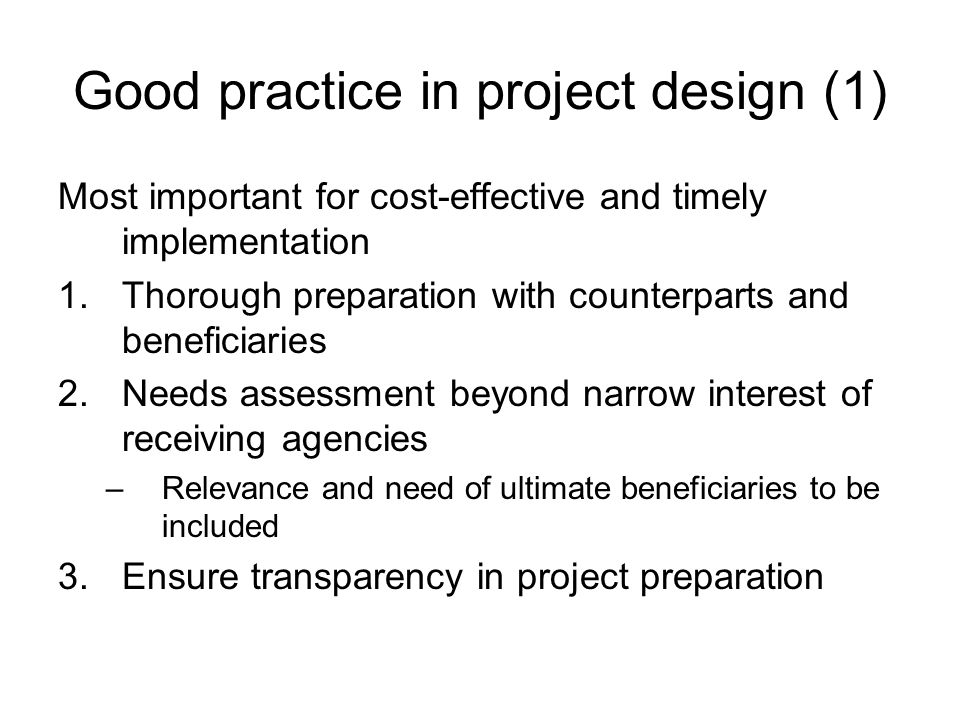 Good practice in project design (1) Most important for cost-effective and timely implementation 1.Thorough preparation with counterparts and beneficiaries 2.Needs assessment beyond narrow interest of receiving agencies –Relevance and need of ultimate beneficiaries to be included 3.Ensure transparency in project preparation