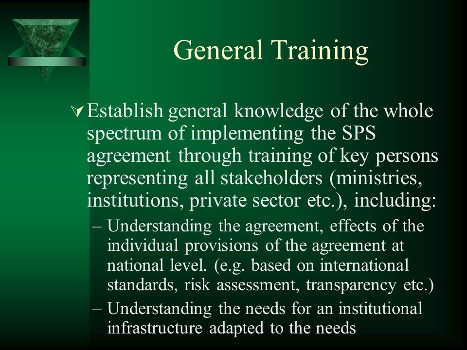 General Training Establish general knowledge of the whole spectrum of implementing the SPS agreement through training of key persons representing all stakeholders (ministries, institutions, private sector etc.), including: –Understanding the agreement, effects of the individual provisions of the agreement at national level.