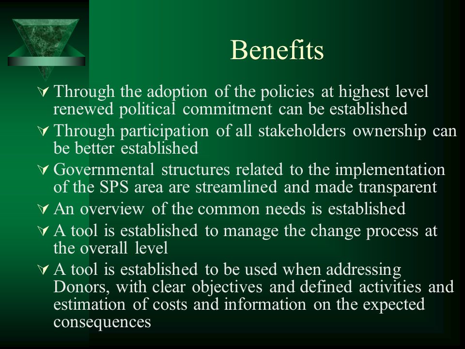 Benefits Through the adoption of the policies at highest level renewed political commitment can be established Through participation of all stakeholders ownership can be better established Governmental structures related to the implementation of the SPS area are streamlined and made transparent An overview of the common needs is established A tool is established to manage the change process at the overall level A tool is established to be used when addressing Donors, with clear objectives and defined activities and estimation of costs and information on the expected consequences