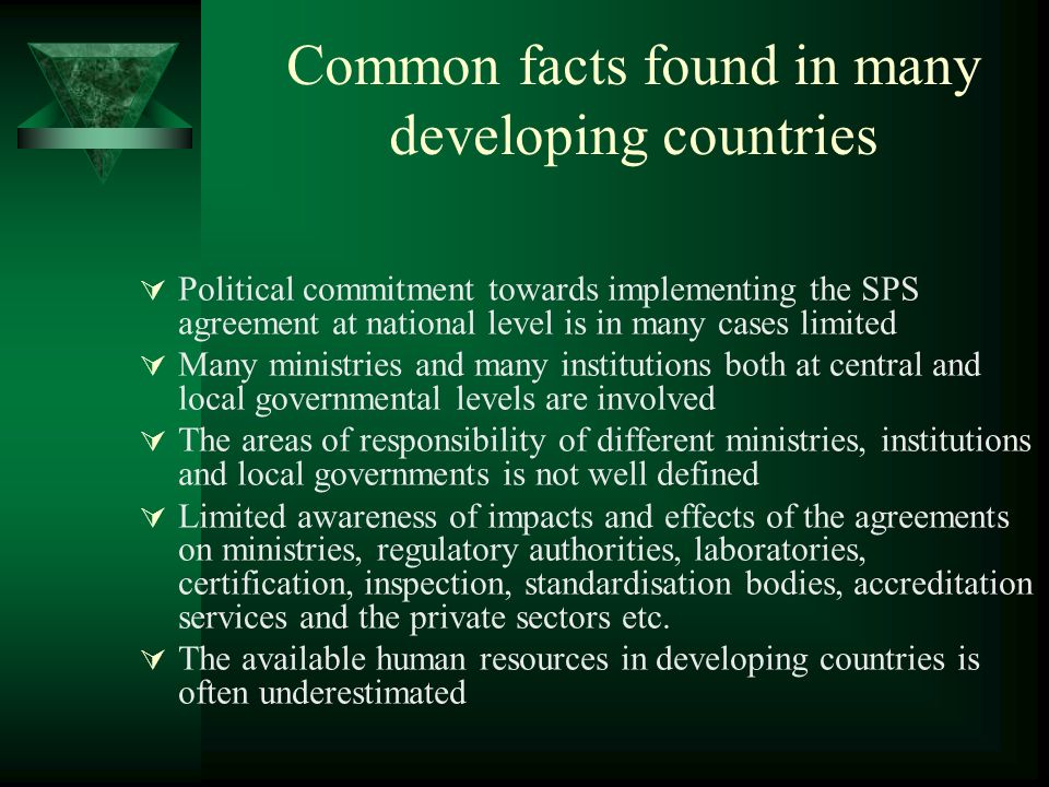 Common facts found in many developing countries Political commitment towards implementing the SPS agreement at national level is in many cases limited Many ministries and many institutions both at central and local governmental levels are involved The areas of responsibility of different ministries, institutions and local governments is not well defined Limited awareness of impacts and effects of the agreements on ministries, regulatory authorities, laboratories, certification, inspection, standardisation bodies, accreditation services and the private sectors etc.