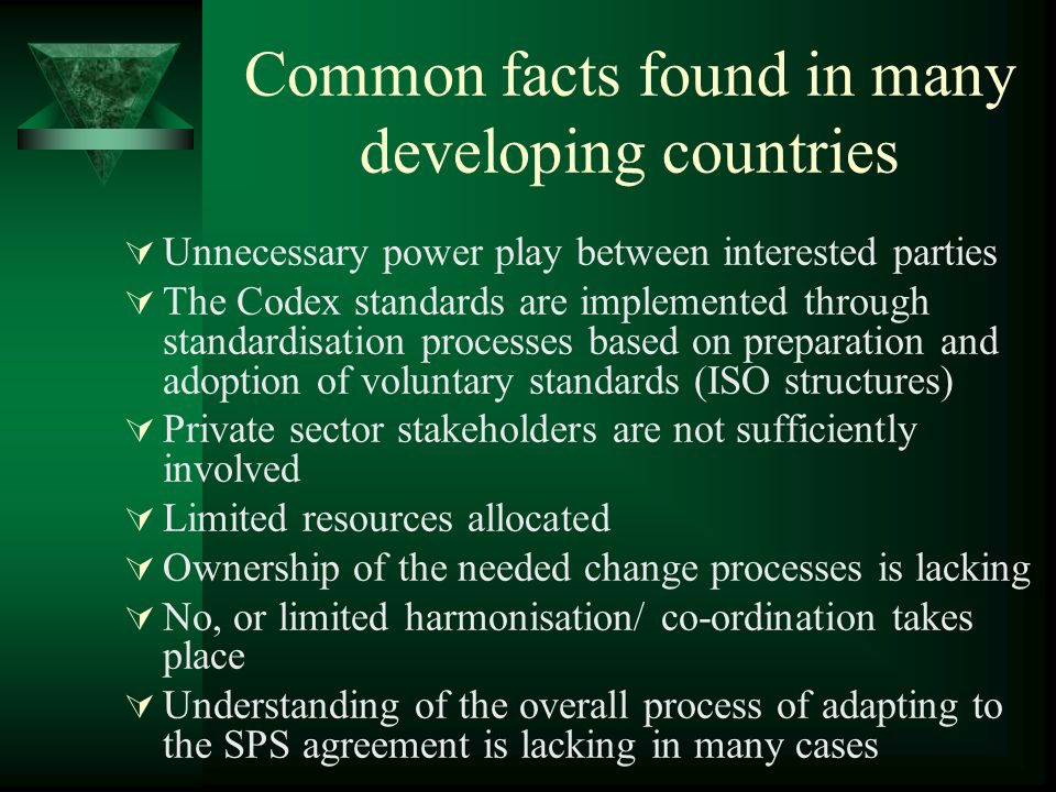 Common facts found in many developing countries Unnecessary power play between interested parties The Codex standards are implemented through standardisation processes based on preparation and adoption of voluntary standards (ISO structures) Private sector stakeholders are not sufficiently involved Limited resources allocated Ownership of the needed change processes is lacking No, or limited harmonisation/ co-ordination takes place Understanding of the overall process of adapting to the SPS agreement is lacking in many cases
