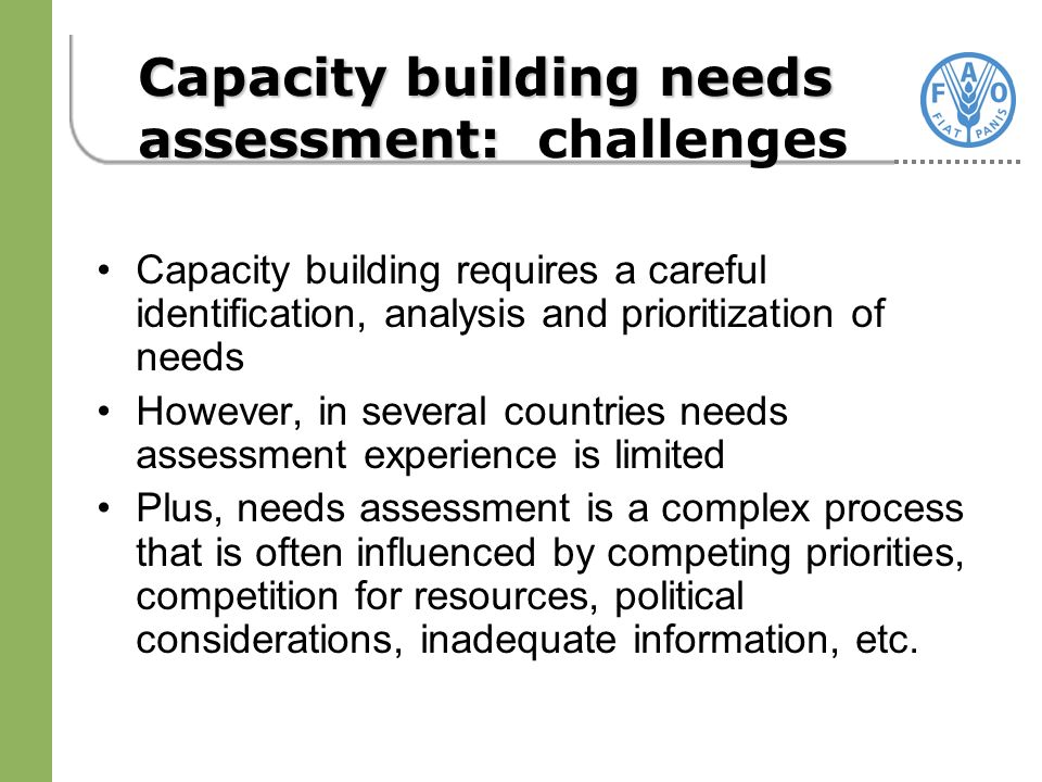 Capacity building requires a careful identification, analysis and prioritization of needs However, in several countries needs assessment experience is limited Plus, needs assessment is a complex process that is often influenced by competing priorities, competition for resources, political considerations, inadequate information, etc.