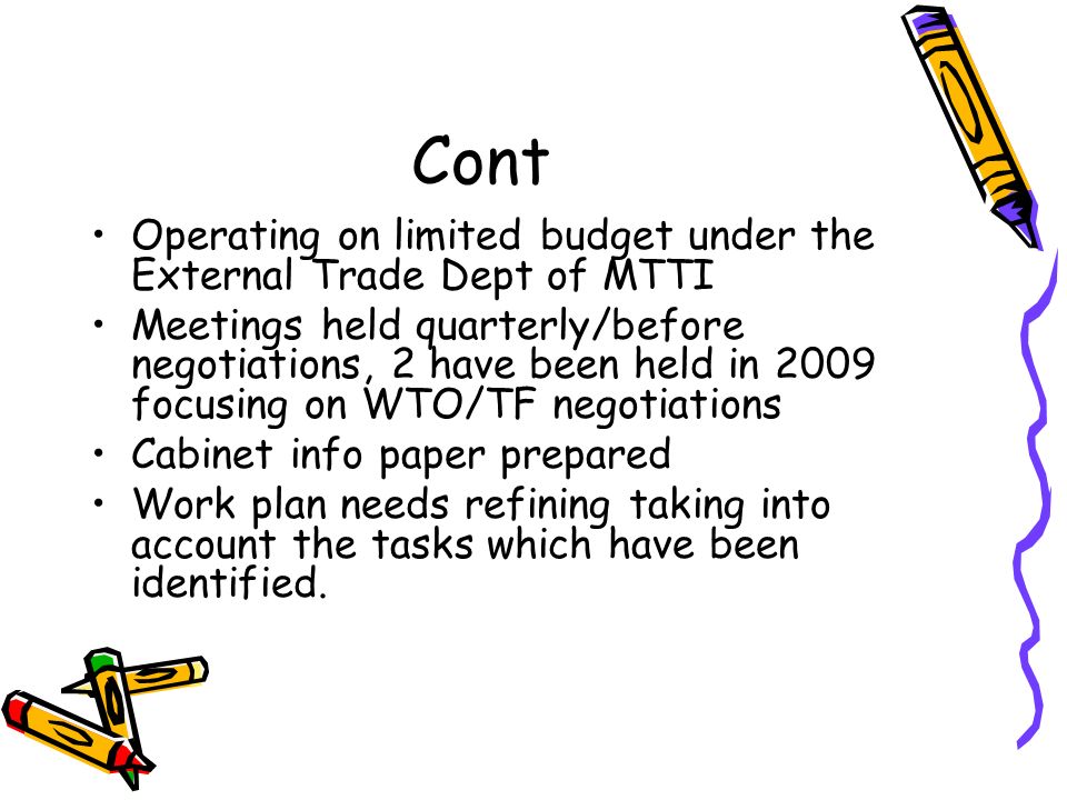 Cont Operating on limited budget under the External Trade Dept of MTTI Meetings held quarterly/before negotiations, 2 have been held in 2009 focusing on WTO/TF negotiations Cabinet info paper prepared Work plan needs refining taking into account the tasks which have been identified.