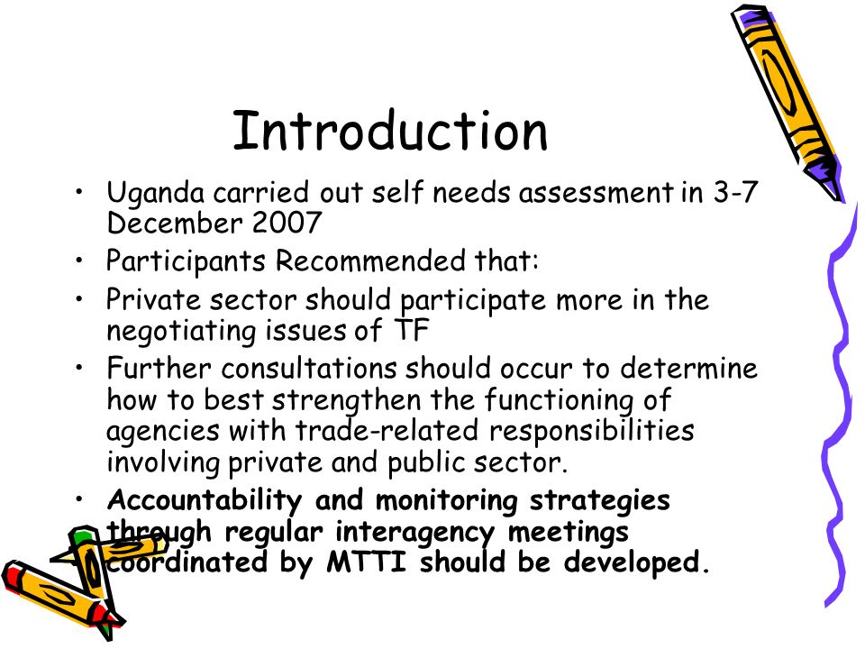 Introduction Uganda carried out self needs assessment in 3-7 December 2007 Participants Recommended that: Private sector should participate more in the negotiating issues of TF Further consultations should occur to determine how to best strengthen the functioning of agencies with trade-related responsibilities involving private and public sector.