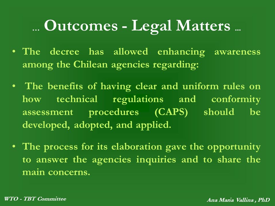 WTO - TBT Committee Ana Maria Vallina, PhD The decree has allowed enhancing awareness among the Chilean agencies regarding: The benefits of having clear and uniform rules on how technical regulations and conformity assessment procedures (CAPS) should be developed, adopted, and applied.