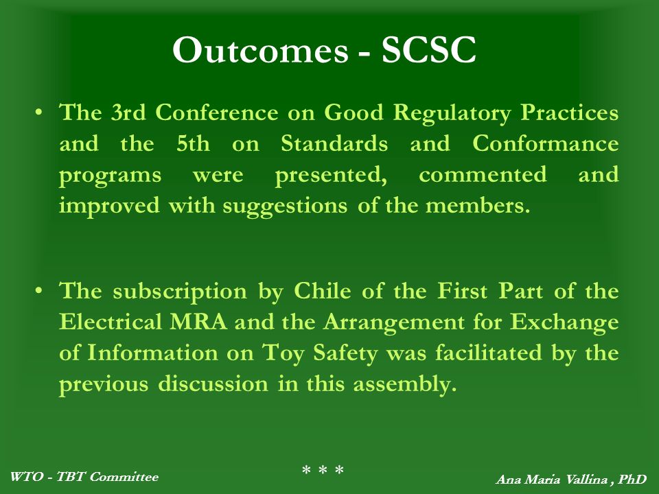 WTO - TBT Committee Ana Maria Vallina, PhD Outcomes - SCSC The 3rd Conference on Good Regulatory Practices and the 5th on Standards and Conformance programs were presented, commented and improved with suggestions of the members.