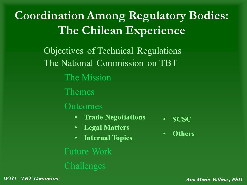 WTO - TBT Committee Ana Maria Vallina, PhD Coordination Among Regulatory Bodies: The Chilean Experience The National Commission on TBT The Mission Themes Outcomes Future Work Challenges Trade Negotiations Legal Matters Internal Topics SCSC Others Objectives of Technical Regulations