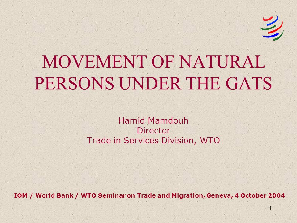 1 MOVEMENT OF NATURAL PERSONS UNDER THE GATS Hamid Mamdouh Director Trade in Services Division, WTO IOM / World Bank / WTO Seminar on Trade and Migration, Geneva, 4 October 2004