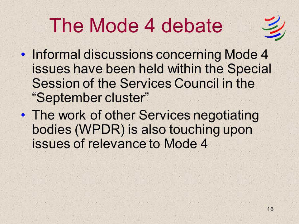 16 The Mode 4 debate Informal discussions concerning Mode 4 issues have been held within the Special Session of the Services Council in the September cluster The work of other Services negotiating bodies (WPDR) is also touching upon issues of relevance to Mode 4