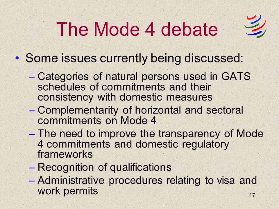 17 The Mode 4 debate Some issues currently being discussed: –Categories of natural persons used in GATS schedules of commitments and their consistency with domestic measures –Complementarity of horizontal and sectoral commitments on Mode 4 –The need to improve the transparency of Mode 4 commitments and domestic regulatory frameworks –Recognition of qualifications –Administrative procedures relating to visa and work permits