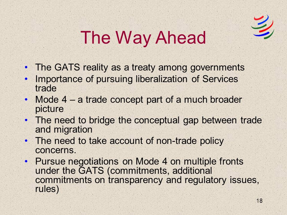 18 The Way Ahead The GATS reality as a treaty among governments Importance of pursuing liberalization of Services trade Mode 4 – a trade concept part of a much broader picture The need to bridge the conceptual gap between trade and migration The need to take account of non-trade policy concerns.